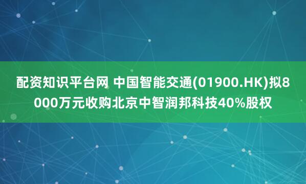 配资知识平台网 中国智能交通(01900.HK)拟8000万元收购北京中智润邦科技40%股权
