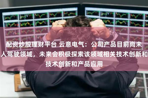 配资炒股理财平台 云意电气：公司产品目前尚未应用于无人驾驶领域，未来会积极探索该领域相关技术创新和产品应用