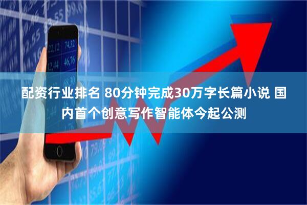 配资行业排名 80分钟完成30万字长篇小说 国内首个创意写作智能体今起公测