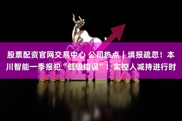 股票配资官网交易中心 公司热点｜填报疏忽！本川智能一季报犯“低级错误”！实控人减持进行时