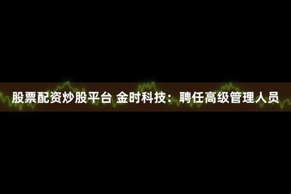 股票配资炒股平台 金时科技：聘任高级管理人员