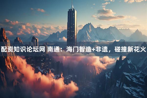 配资知识论坛网 南通：海门智造+非遗，碰撞新花火