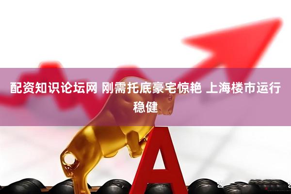 配资知识论坛网 刚需托底豪宅惊艳 上海楼市运行稳健