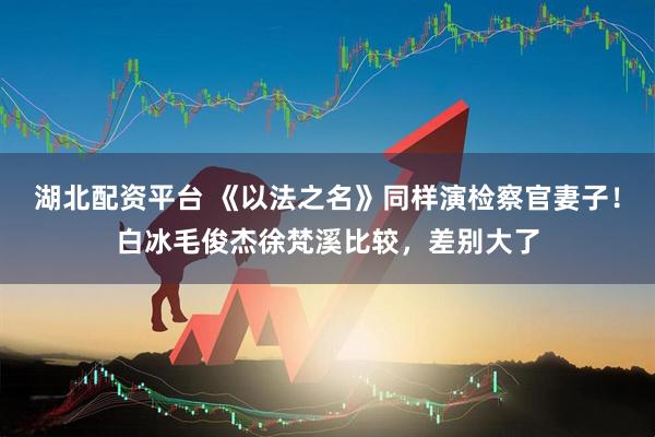 湖北配资平台 《以法之名》同样演检察官妻子！白冰毛俊杰徐梵溪比较，差别大了