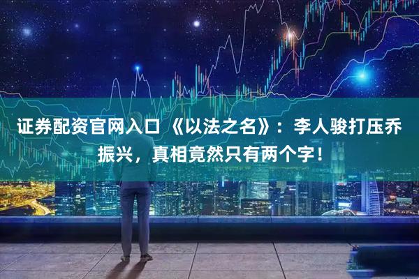 证券配资官网入口 《以法之名》：李人骏打压乔振兴，真相竟然只有两个字！