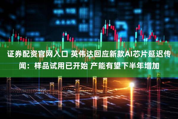 证券配资官网入口 英伟达回应新款AI芯片延迟传闻：样品试用已开始 产能有望下半年增加