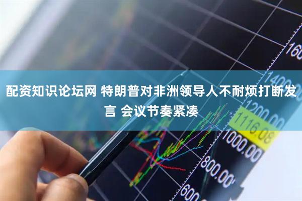 配资知识论坛网 特朗普对非洲领导人不耐烦打断发言 会议节奏紧凑