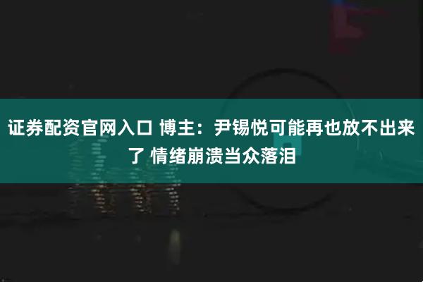 证券配资官网入口 博主：尹锡悦可能再也放不出来了 情绪崩溃当众落泪