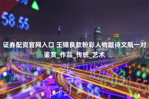 证券配资官网入口 王锡良款粉彩人物题诗文瓶一对鉴赏_作品_传统_艺术