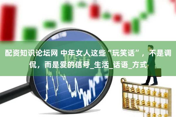 配资知识论坛网 中年女人这些“玩笑话”，不是调侃，而是爱的信号_生活_话语_方式