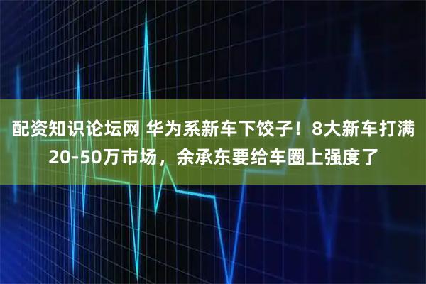 配资知识论坛网 华为系新车下饺子！8大新车打满20-50万市场，余承东要给车圈上强度了