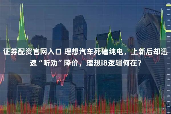 证券配资官网入口 理想汽车死磕纯电，上新后却迅速“听劝”降价，理想i8逻辑何在？