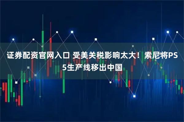 证券配资官网入口 受美关税影响太大！索尼将PS5生产线移出中国