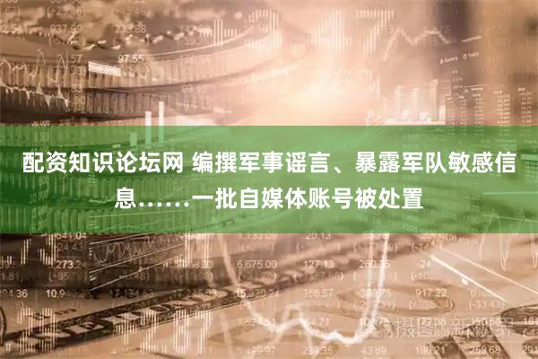 配资知识论坛网 编撰军事谣言、暴露军队敏感信息……一批自媒体账号被处置