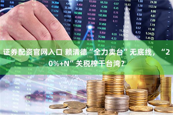 证券配资官网入口 赖清德“全力卖台”无底线，“20%+N”关税榨干台湾？
