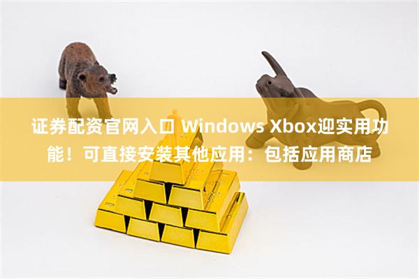 证券配资官网入口 Windows Xbox迎实用功能！可直接安装其他应用：包括应用商店