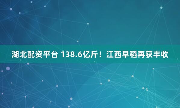 湖北配资平台 138.6亿斤！江西早稻再获丰收