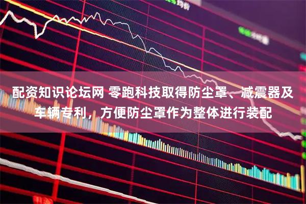 配资知识论坛网 零跑科技取得防尘罩、减震器及车辆专利，方便防尘罩作为整体进行装配