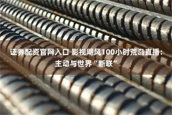 证券配资官网入口 影视飓风100小时荒岛直播：主动与世界“断联”