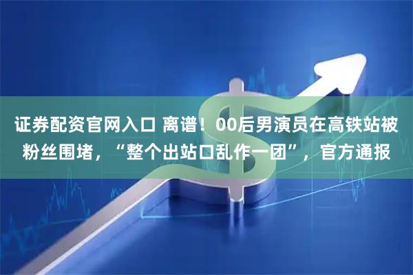 证券配资官网入口 离谱！00后男演员在高铁站被粉丝围堵，“整个出站口乱作一团”，官方通报