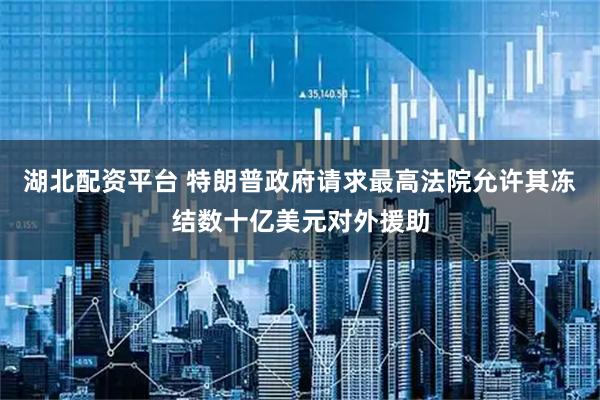 湖北配资平台 特朗普政府请求最高法院允许其冻结数十亿美元对外援助