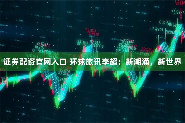证券配资官网入口 环球旅讯李超：新潮涌，新世界