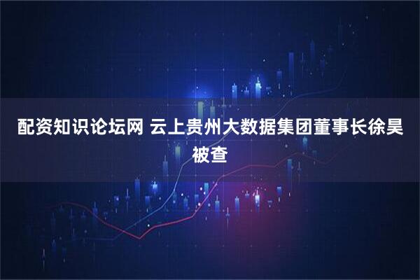 配资知识论坛网 云上贵州大数据集团董事长徐昊被查