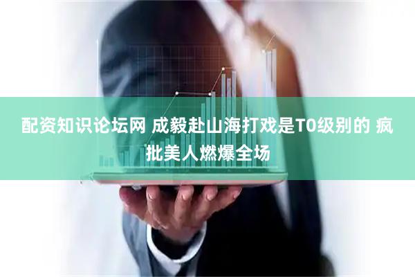 配资知识论坛网 成毅赴山海打戏是T0级别的 疯批美人燃爆全场