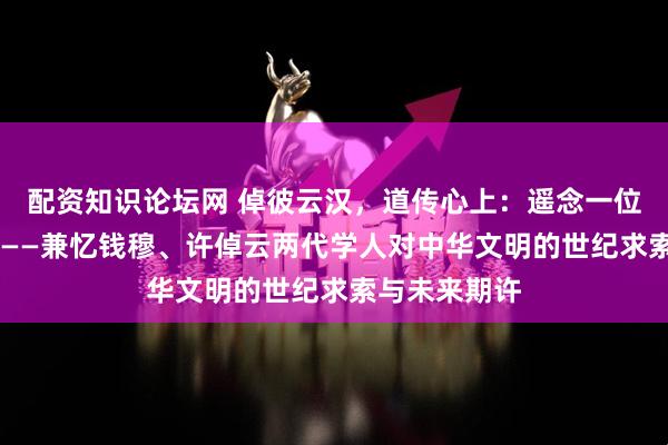 配资知识论坛网 倬彼云汉，道传心上：遥念一位渡海传薪者 ——兼忆钱穆、许倬云两代学人对中华文明的世纪求索与未来期许