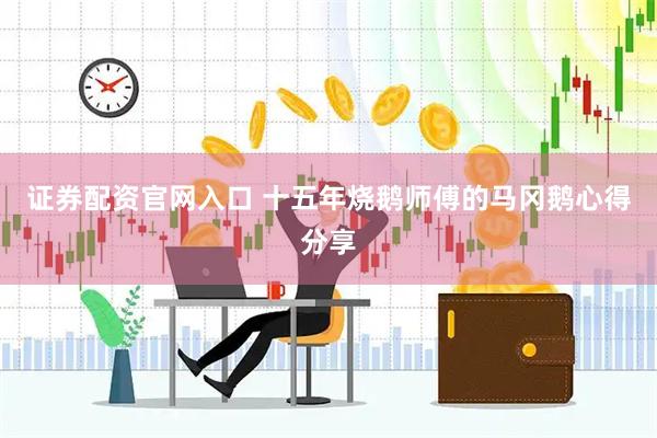 证券配资官网入口 十五年烧鹅师傅的马冈鹅心得分享