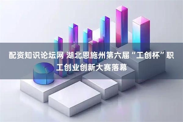 配资知识论坛网 湖北恩施州第六届“工创杯”职工创业创新大赛落幕
