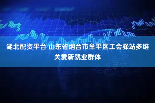 湖北配资平台 山东省烟台市牟平区工会驿站多维关爱新就业群体