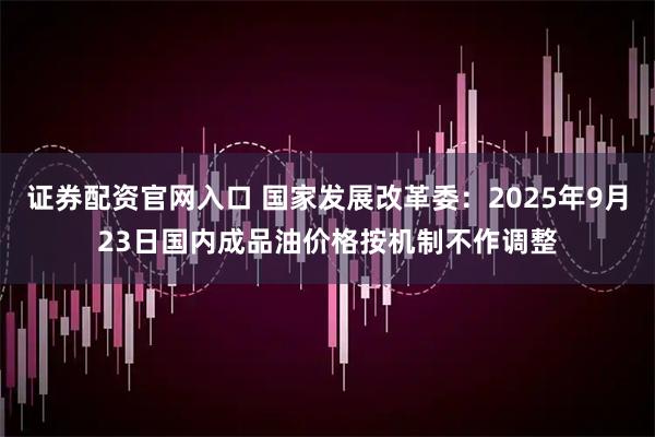 证券配资官网入口 国家发展改革委：2025年9月23日国内成品油价格按机制不作调整