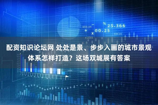 配资知识论坛网 处处是景、步步入画的城市景观体系怎样打造？这场双城展有答案