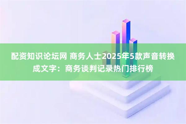 配资知识论坛网 商务人士2025年5款声音转换成文字：商务谈判记录热门排行榜