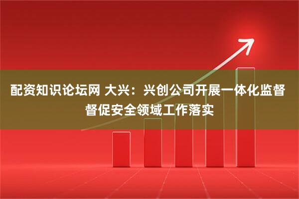 配资知识论坛网 大兴：兴创公司开展一体化监督 督促安全领域工作落实