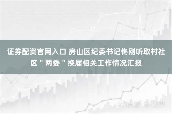 证券配资官网入口 房山区纪委书记佟刚听取村社区＂两委＂换届相关工作情况汇报