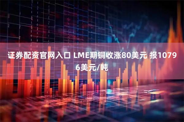 证券配资官网入口 LME期铜收涨80美元 报10796美元/吨