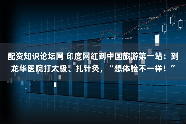配资知识论坛网 印度网红到中国旅游第一站：到龙华医院打太极、扎针灸，“想体验不一样！”