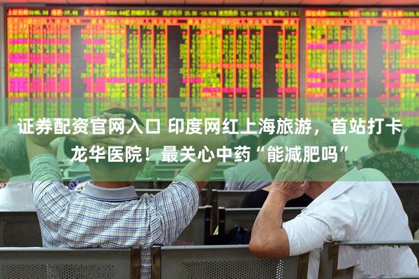 证券配资官网入口 印度网红上海旅游，首站打卡龙华医院！最关心中药“能减肥吗”