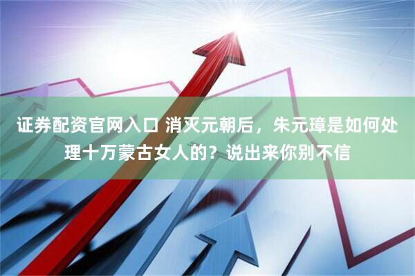 证券配资官网入口 消灭元朝后，朱元璋是如何处理十万蒙古女人的？说出来你别不信