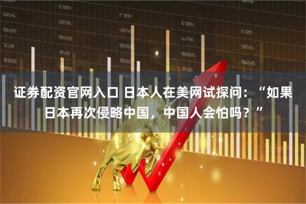 证券配资官网入口 日本人在美网试探问：“如果日本再次侵略中国，中国人会怕吗？”