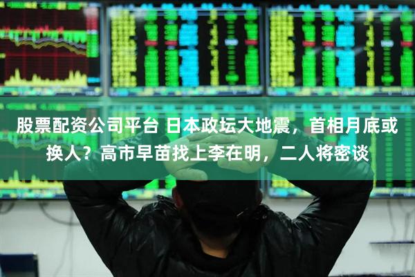 股票配资公司平台 日本政坛大地震，首相月底或换人？高市早苗找上李在明，二人将密谈
