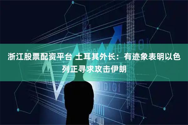浙江股票配资平台 土耳其外长：有迹象表明以色列正寻求攻击伊朗