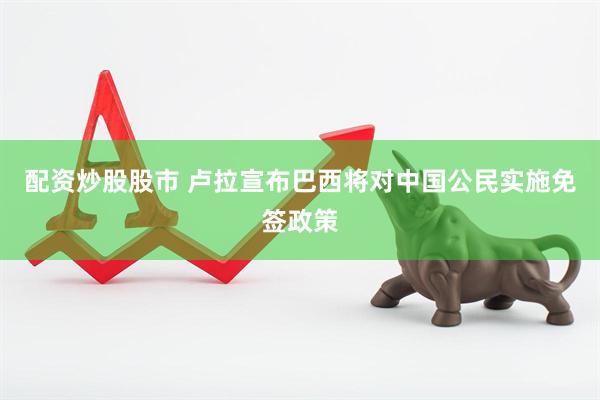 配资炒股股市 卢拉宣布巴西将对中国公民实施免签政策