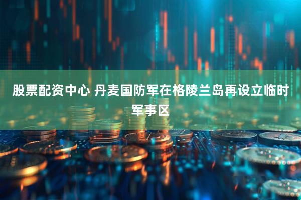 股票配资中心 丹麦国防军在格陵兰岛再设立临时军事区