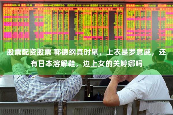 股票配资股票 郭德纲真时髦，上衣是罗意威，还有日本溶解鞋，边上女的关婷娜吗