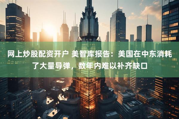 网上炒股配资开户 美智库报告：美国在中东消耗了大量导弹，数年内难以补齐缺口