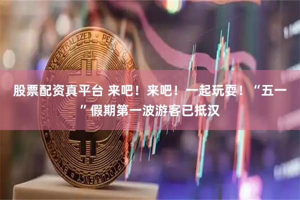 股票配资真平台 来吧！来吧！一起玩耍！“五一”假期第一波游客已抵汉