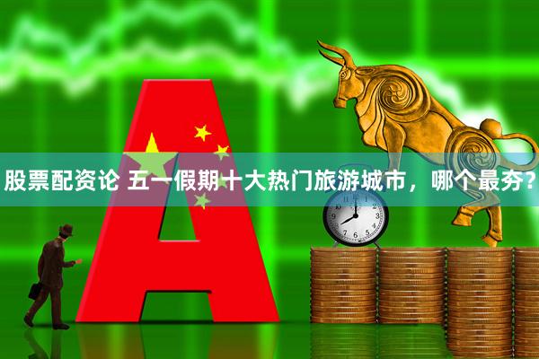 股票配资论 五一假期十大热门旅游城市，哪个最夯？